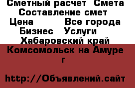 Сметный расчет. Смета. Составление смет › Цена ­ 500 - Все города Бизнес » Услуги   . Хабаровский край,Комсомольск-на-Амуре г.